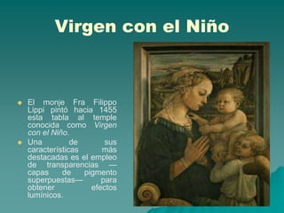 Virgen con el Niño



   El monje Fra Filippo
    Lippi pintó hacia 1455
    esta tabla al temple
    conocida como Virgen
    con el Niño.
   Una          de       sus
    características      más
    destacadas es el empleo
    de transparencias —
    capas     de    pigmento
    superpuestas—        para
    obtener           efectos
    lumínicos.
 