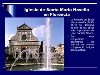 Iglesia de Santa Maria Novella
         en Florencia
                    La fachada de Santa
                     Maria Novella (1456-
                     1470) en Florencia
                     es una de las obras
                     más importantes de
                     Leon Battista Alberti.
                    Con              esta
                     composición
                     geométrica         de
                     mármol de colores
                     completó la antigua
                     iglesia gótica.
 