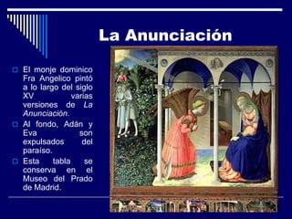 La Anunciación

 El monje dominico
  Fra Angelico pintó
  a lo largo del siglo
  XV             varias
  versiones de La
  Anunciación.
 Al fondo, Adán y
  Eva              son
  expulsados        del
  paraíso.
 Esta     tabla     se
  conserva en el
  Museo del Prado
  de Madrid.
 