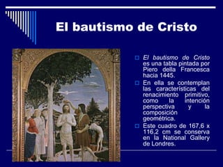 El bautismo de Cristo

            El bautismo de Cristo
             es una tabla pintada por
             Piero della Francesca
             hacia 1445.
            En ella se contemplan
             las características del
             renacimiento primitivo,
             como     la    intención
             perspectiva      y     la
             composición
             geométrica.
            Este cuadro de 167,6 x
             116,2 cm se conserva
             en la National Gallery
             de Londres.
 