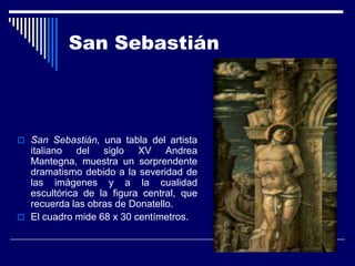 San Sebastián



 San Sebastián, una tabla del artista
  italiano del siglo XV Andrea
  Mantegna, muestra un sorprendente
  dramatismo debido a la severidad de
  las imágenes y a la cualidad
  escultórica de la figura central, que
  recuerda las obras de Donatello.
 El cuadro mide 68 x 30 centímetros.
 