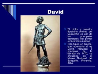 David


         El   pintor y escultor
          florentino Andrea del
          Verrocchio es uno de
          los         principales
          escultores del primer
          renacimiento italiano.
         Esta figura en bronce,
          que representa al rey
          David, realizada a
          principios    de      la
          década de 1470, se
          encuentra      en     el
          Museo Nacional del
          Barguello, Florencia,
          Italia.
 