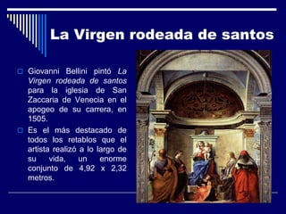 La Virgen rodeada de santos

 Giovanni Bellini pintó La
  Virgen rodeada de santos
  para la iglesia de San
  Zaccaria de Venecia en el
  apogeo de su carrera, en
  1505.
 Es el más destacado de
  todos los retablos que el
  artista realizó a lo largo de
  su     vida,    un    enorme
  conjunto de 4,92 x 2,32
  metros.
 