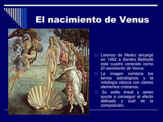 El nacimiento de Venus


            Lorenzo de Medici encargó
             en 1482 a Sandro Botticelli
             este cuadro conocido como
             El nacimiento de Venus.
            La imagen combina los
             temas astrológicos y la
             mitología clásica con ciertos
             elementos cristianos.
            Su estilo lineal y aéreo
             ayuda a conseguir el efecto
             delicado y sutil de la
             composición.
 
