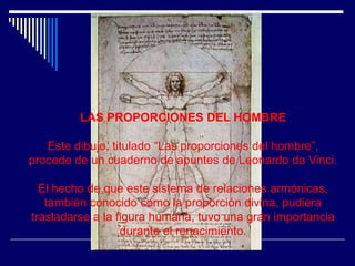 LAS PROPORCIONES DEL HOMBRE

   Este dibujo, titulado “Las proporciones del hombre”,
procede de un cuaderno de apuntes de Leonardo da Vinci.

  El hecho de que este sistema de relaciones armónicas,
   también conocido como la proporción divina, pudiera
trasladarse a la figura humana, tuvo una gran importancia
                  durante el renacimiento.
 