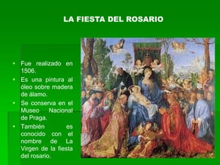 LA FIESTA DEL ROSARIO




 Fue realizado en
  1506.
 Es una pintura al
  óleo sobre madera
  de álamo.
 Se conserva en el
  Museo      Nacional
  de Praga.
 También          es
  conocido con el
  nombre de La
  Virgen de la fiesta
  del rosario.
 