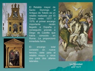 El Retablo mayor de
Santo     Domingo       el
Antiguo de Toledo es un
retablo realizado por El
Greco entre 1577 y
1579, el primer encargo
importante         recién
llegado a España y
conseguido gracias a
Diego de Castilla que
había     conocido     en
Roma. Le proporcionó
inmediata fama.

El      encargo    total
consistió    en  nueve
lienzos, siete para el
retablo mayor y otros
dos para dos altares
laterales.
                             La Trinidad
                              año 1577
 