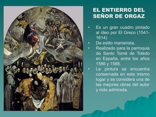 EL ENTIERRO DEL
    SEÑOR DE ORGAZ

•   Es un gran cuadro pintado
    al óleo por El Greco (1541-
    1614)
•   De estilo manierista.
•   Realizado para la parroquia
    de Santo Tomé de Toledo
    en España, entre los años
    1586 y 1588.
•   La pintura se encuentra
    conservada en este mismo
    lugar y se considera una de
    las mejores obras del autor
    y más admirada.
 