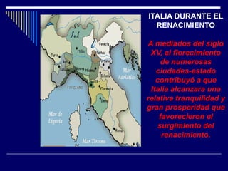 ITALIA DURANTE EL
  RENACIMIENTO

A mediados del siglo
 XV, el florecimiento
     de numerosas
   ciudades-estado
   contribuyó a que
 Italia alcanzara una
relativa tranquilidad y
gran prosperidad que
    favorecieron el
    surgimiento del
     renacimiento.
 