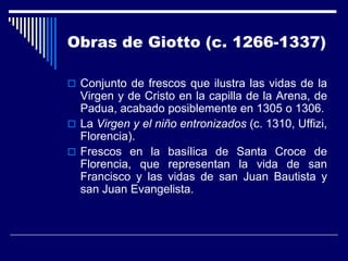 Obras de Giotto (c. 1266-1337)

 Conjunto de frescos que ilustra las vidas de la
  Virgen y de Cristo en la capilla de la Arena, de
  Padua, acabado posiblemente en 1305 o 1306.
 La Virgen y el niño entronizados (c. 1310, Uffizi,
  Florencia).
 Frescos en la basílica de Santa Croce de
  Florencia, que representan la vida de san
  Francisco y las vidas de san Juan Bautista y
  san Juan Evangelista.
 