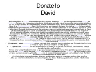 Donatello
                                               David
 •     Escultura exenta en bronce realizada en una fecha incierta, en torno a 1440, por encargo de la familia Medicis en
      Florencia. Tiene un aire inequívocamente clásico debido a su desnudez y a su composición claramente praxiteliana.
      Por eso, aunque se trata de un tema bíblico, en este adolescente frágil y audaz reconocemos inmediatamente a un
       héroe de la Antigüedad clásica. Es un David muy joven que, después de haber derrotado a Goliat, le ha cortado la
      cabeza con su propia espada. David pisa la cabeza con aire pensativo y sostiene en sus manos la espada de Goliat
      y la honda con la que le dejó inconsciente. Se aprecia un gran contraste entre la serenidad firme del rostro de David
           y la desmadejado gesto de Goliat. la sencillez del desnudo se rompe con el calzado de David y el abigarrado
         adorno del yelmo de Goliat, trabajados al detalle con relieves historiados y adornos vegetales típicos del primer
          Renacimiento (llamados «in candelieri»). Además, David aparece graciosamente tocado con sombrero de paja
      típico de la Toscana, del que caen las guedejas del pelo; lleva, también una corona de hojas de amaranto, en clara
           alusión al heroísmo griego. desnudo clásico. De hecho, es el primer desnudo integral, de bulto redondo, que
        aparece en la escultura renacentista. Se trata de un desnudo ponderado, natural, pero muy expresivo debido a la
        firmeza de las líneas compositivas generales. Tiene, como hemos comentado antes, claras reminiscencias de la
                                             escultura clásica, especialmente de Praxíteles:
•     El marcado y suave contrapposto parece inspirado en la conocida curva praxiteliana que Donatello debió conocer
                                         a través de copias romanas del citado escultor griego.
    •     La perfección anatómica, en la que el modelado muscular es muy suave, difuminado, casi femenino, parece
                                                     tomado, también, de Praxíteles.
  •    Parece tener un significado simbólico, ya que es una especie de monumento cívico-patriótico que conmemora las
      victorias de Florencia frente a su rival, Milán. En la escultura, David personifica a Florencia (de ahí que lleve puesto
       un típico sombrero toscano), y Goliat a Milán, uno de cuyos símbolos es la espada (convertida en cruz). También
                                              su inscripción hace referencia al mismo tema:
      •       Pro Patria fortiter dimicantibus etiam adversus terribilissimos hostes di i praestant auxilium. Que significa:
          A los que valientemente lucharon por la madre patria, los dioses darán su ayuda incluso ante los más terribles
                                                                 enemigos.
 
