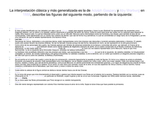 La interpretación clásica y más generalizada es la de Adolph Gaspary y Aby Warburg en
         1888, describe las figuras del siguiente modo, partiendo de la izquierda:


•   Mercurio.
•   El dios queda identificado por los calzados con alas y por el caduceo usado para separar serpientes y hacer la paz (Botticelli ha representado las serpientes como
    dragones alados); con su yelmo y su espada, parece claramente el guardián del jardín de Venus. Estira la mano para tocar las nubes con su caduceo para dispersar la
    niebla. Mira hacia el cielo, lo cual se interpreta como unión con el más allá. Mercurio sería intermediario entre los hombres y los dioses, pero también el dios de los
    comerciantes. Viste ligeramente con un manto rojo cubierto de llamas, que cae de forma muy asimétrica, lo cual se consideraba un rasgo típico de la Antigüedad y ya era
    una indicación de que se estaba representando una escena mítica.
•   Las tres Gracias.
•   Servidoras de Venus, dedicadas a una graciosa danza, están representadas como tres jóvenes casi desnudas y luciendo peinados elaborados y diversos. El cabello
    suelto sólo podían llevarlo las jóvenes solteras. Se las ha llamado Gracias porque de esa forma, danzando en corro, se las representó en el arte grecorromano.
•   Como otros de los personajes del cuadro, las Gracias parecen ser retratos de personas existentes en la época y conocidas del pintor: por ejemplo, la Gracia de la
    derecha es Caterina Sforza, que Botticelli retrató como Santa Catalina de Alejandría (siempre de perfil), en el cuadro conservado en el Museo Lindenau de Altenburg
    (Alemania). La del medio debe ser Semiramide Appiani, mujer de Lorenzo il Popolano, el cual a su vez estaría representado como Mercurio, hacia el que mira
    Semiramide. La de la izquierda sería Simonetta Vespucci, prototipo de belleza botticelliana.
•   La hipótesis más acreditada referente a las tres jóvenes que bailan, que representan a las tres Gracias, es que la de la izquierda, de cabellos rebeldes, la Voluptuosidad
    (Voluptas), la central, de mirada melancólica y de actitud introvertida, la Castidad (Castitas), la de la derecha, con un collar que sostiene un elegante precioso colgante y
    del velo sutil que le cubre los cabellos, la Belleza (Pulchritudo).
•   Venus.
•   Se encuentra en el centro del cuadro y sirve de eje a la composición, volviendo ligeramente la espalda al resto de figuras. En torno a su cabeza se aclara la arboleda,
    formando una especie de aureola. Está representada como una Madona, con el cabello cubierto por cofia y velo, como una mujer casada. Viste una camisa larga y, por
    encima, vestido y manto, que cae de forma asimétrica, como el de Mercurio. El vientre prominente era considerado gracioso, y un signo de elegancia era colocar la mano
    sobre una tela, para evidenciar su belleza. Es el centro no sólo físico sino también moral de la obra, en sus dos aspectos de Venus Urania y Venus Genitrix, fuerza
    creadora y ordenadora de la Naturaleza, que hace nacer y crecer a todos los seres vivos;
•   Cupido.
•   Vuela sobre la cabeza de la figura central se dedica a lanzar dardos hacia una de las Gracias;
•   Flora.
•   Es la única del grupo que mira directamente al observador y parece que intenta esparcir sus flores por el exterior de la escena. Destaca también por su sonrisa, pues es
    infrecuente en la pintura renacentista, en particular en Botticelli, cuyas mujeres (y así se ve en sus numerosas Vírgenes con Niño) están siempre serias, abstraídas.
•   La ninfa Cloris.
•   De su boca salen las flores primaverales que Flora recoge en su vestido transparente;
•   Céfiro.
•   Dios del viento benigno representado con colores fríos mientras busca el amor de la ninfa. Sopla la dulce brisa que hace posible la primavera.
 