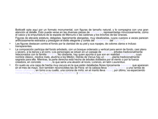 Botticelli opta aquí por un formato monumental, con figuras de tamaño natural, y lo compagina con una gran
    atención al detalle. Esto puede verse en las diversas piezas de orfebrería, representadas minuciosamente, como
    el casco y la empuñadura de la espada de Mercurio o las cadenas y los broches de las Gracias.
    Figuras de elevada estatura, delgadas, ligeramente alargadas, muy idealizadas, cuyos cuerpos a veces parecen
    artificiosamente estirados y presagian el estilo elegante y cortés del manierismo del siglo XVI.
•   Las figuras destacan contra el fondo por la claridad de su piel y sus ropajes, de colores claros e incluso
    transparentes.
•   La composición participa del fondo arbolado, con un bosque ordenado y vertical para servir de fondo, casi plano
    y severo, a la danza y al corro. Los personajes se sitúan en un paisaje de naranjos, árboles tradicionalmente
    relacionados con la familia Médicis. No obstante, hay quien apunta a que son en realidad mandarinas, cuyo
    nombre clásico, medica mala, aludiría a los Médici. Detrás de Venus hay un mirto, planta tradicionalmente
    sagrada para ella. Mientras, la parte derecha está hecha de árboles doblados por el viento o por la fuerza
    creadora, en concreto laureles, lo que sería una alusión al novio, Lorenzo, en latín Laurentius.
•   En suelo es una capa de hierba muy oscura en la que están detalladas flores típicamente toscanas que aparecen
    en el mes de mayo. Son también reconocibles las de Flora: en la cabeza lleva violetas, aciano y una ramita de
    fresas silvestres; en torno a su cuello, una corona de mirto; en el manto lleva rosas; por último, va esparciendo
    nomeolvides, jacintos, iris, siemprevivas, clavellinas y anémonas.
 