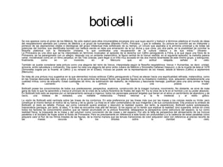 boticelli
Se nos aparece como el pintor de los Médicis. No sólo realizó para ellos innumerables encargos sino que supo asumir y traducir a términos plásticos el mundo de ideas
del neoplatonismo alentado por Lorenzo de Médicis y el grupo de humanistas (Marsilio Ficino, Poliziano...) que le rodeaba. Su pintura se convirtió así en intérprete y
portavoz de las aspiraciones vitales e ideológicas del grupo intelectual más sofisticado de su tiempo, un círculo que aspiraba a la armonía universal y de todas las
potencias del hombre, que identificaba bondad con belleza viendo en ésta una emanación de la luz divina y que creía, por otra parte, en la posibilidad de conciliar la
filosofía platónica con la Revelación cristiana, lo que conllevaba una recuperación de la cultura clásica y de sus mitos." (Alvarez
La Primavera es una obra que se ha interpretado en términos musicales: el episodio de la derecha con Céfiro persiguiendo a Flora, a la que sigue una Hora de la
Primavera, se ha parangonado con un allegro; después con un andante melancólico, la figura central de la Venus vestida; en el siguiente episodio, la melodía parece
variar, moviéndose como en un ritmo perpetuo, en las Tres Gracias, para llegar a un trillo muy acusado en las dos manos levantadas de este mismo grupo, y extinguirse,
finalmente,      como       en        un      morendo,        en       el      Mercurio        que,      en       actitud     relajada,     señala       el      cielo.
También se puede considerar esta pintura como una alegoría del reino de Venus, interpretada según la filosofía neoplatónica: Venus = Humanitas, es decir, unidad,
armonía, entre naturaleza y civilización. Hay quien ha vista una alegoría del amor entre Juliano de Médicis y Simonetta Cattaneo Vespucci, o de la muerte de ésta el 1476
(Simonetta cogida por la muerte -el Céfiro- y su renacer en el Elíseo). Incluso se puede ver la representación de los meses, desde el febrero (Céfiro) a septiembre
(Mercurio).
Se trata de una pintura muy sugestiva en la que elementos incluso eróticos (Céfiro persiguiendo a Flora) se elevan hacia una espiritualidad refinada, melancólica, como
en las Gracias desnudas bajo sus velos y donde, en la penumbra del bosque florido, las gráciles figures en su linealismo melódico, leve, adquieren verdaderamente una
cualidad mítica, como de ensueño. Estas cualidades de ritmo, de sublimación del realismo, de misterioso y fascinante mensaje, justifican para una obra similar la frase
de                   Leonardo:                  "la                 pintura                  es                   una                    poesía                  muda".
Botticelli posee los conocimientos de todos sus predecesores: perspectiva, anatomía, construcción de la imagen humana, movimiento. No obstante, se sirve de mala
gana de todo lo que ha aprendido y marca el principio de la crisis de la cultura florentina de finales del siglo XV. Es la crisis de la fe en el hombre y en su poder absoluto.
En Botticelli todo esto se expresa por un temperamento sensual e ingenuo: todos los personajes parecen ángeles que tienen en el alma un sentimiento de abandono y de
vacío,      una     tristeza   de     exiliados,  una     inefable      melancolía.       Parece      retornar     a     la     fe     medieval     y    al    estilo   gótico.
La visión de Botticelli está centrada sobre las líneas de los contornos. En esta preferencia por las líneas más que por las masas y los colores reside su límite; pero
constituye al mismo tiempo el motivo de su fuerza y de su gloria. La línea es el valor contemplativo de sus imágenes y de sus composiciones. Ella produce la síntesis de
Botticelli; el resto es detalle. Porque, así como Leonardo quiere analizar y descubrir la realidad (quiere, por tanto, la experiencia), Botticelli quiere sobrepasarla,
trascenderla (persigue, por tanto, la idea). Y la idea se encuentra más allá del tiempo. Si los signos ya no tienen que explicar la realidad, sino superarla, entran en crisis
todos los factores de conocimiento positivo que se habían acumulado en la pintura florentina: desaparece la perspectiva como estructura del espacio, la luz como
realidad física, la búsqueda de la masa y del volumen como concreción de las cosas y del espacio. Por ello la falta de perspectiva del alineamiento de los troncos
paralelos o el bordado de hojas sobre el fondo de Primavera. Pero es precisamente en referencia a este fondo sin profundidad y a la cadencia de estas paralelas cómo
adquiere valor el fluir de los ritmos lineales de las figuras, de la misma manera que las tenues transiciones de color adquieren valor con referencia al preciso recorte de
las              masas             oscuras              de            los          árboles            sobre           la             claridad            del            cielo.
 