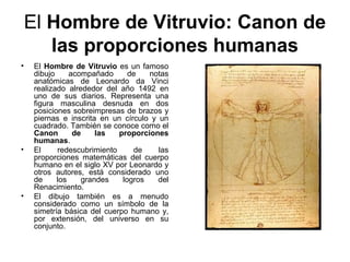 El Hombre de Vitruvio: Canon de
       las proporciones humanas
•    El Hombre de Vitruvio es un famoso
     dibujo     acompañado      de   notas
     anatómicas de Leonardo da Vinci
     realizado alrededor del año 1492 en
     uno de sus diarios. Representa una
     figura masculina desnuda en dos
     posiciones sobreimpresas de brazos y
     piernas e inscrita en un círculo y un
     cuadrado. También se conoce como el
     Canon       de    las   proporciones
     humanas.
•    El     redescubrimiento     de     las
     proporciones matemáticas del cuerpo
     humano en el siglo XV por Leonardo y
     otros autores, está considerado uno
     de     los    grandes    logros    del
     Renacimiento.
•    El dibujo también es a menudo
     considerado como un símbolo de la
     simetría básica del cuerpo humano y,
     por extensión, del universo en su
     conjunto.
 