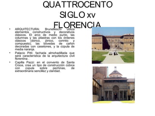 QUATTROCENTO
                             SIGLO xv
•   ARQUITECTURA:
                            FLORENCIA
                           Brunelleschi      utiliza
    elementos constructivos y decorativos
    clásicos. El arco de medio punto, las
    columnas y las pilastras con los órdenes
    clásicos     (dórico,   jónico,   corintio     y
    compuesto), las bóvedas de cañón
    decoradas con casetones, y la cúpula de
    media naranja.
•   Palacio Pitti: fachada almohadillada que
    será característica de la arquitectura civil
    florentina .
•   Capilla Pazzi: en el convento de Santa
    Croce, crea un tipo de construcción cúbica
    con      cúpula     sobre     pechinas,       de
    extraordinaria sencillez y claridad.
 