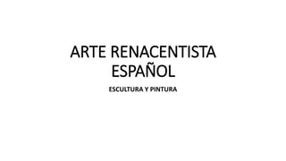 ARTE RENACENTISTA
ESPAÑOL
ESCULTURA Y PINTURA
 