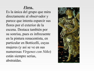 Flora.
Es la única del grupo que mira
directamente al observador y
parece que intenta esparcir sus
flores por el exterior de la
escena. Destaca también por
su sonrisa, pues es infrecuente
en la pintura renacentista, en
particular en Botticelli, cuyas
mujeres (y así se ve en sus
numerosas Vírgenes con Niño)
están siempre serias,
abstraídas.
 