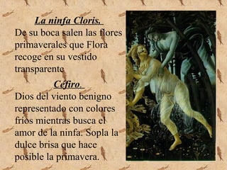 La ninfa Cloris.
De su boca salen las flores
primaverales que Flora
recoge en su vestido
transparente
Céfiro.
Dios del viento benigno
representado con colores
fríos mientras busca el
amor de la ninfa. Sopla la
dulce brisa que hace
posible la primavera.
 