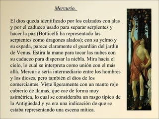 Mercurio.Mercurio.
El dios queda identificado por los calzados con alas
y por el caduceo usado para separar serpientes y
hacer la paz (Botticelli ha representado las
serpientes como dragones alados); con su yelmo y
su espada, parece claramente el guardián del jardín
de Venus. Estira la mano para tocar las nubes con
su caduceo para dispersar la niebla. Mira hacia el
cielo, lo cual se interpreta como unión con el más
allá. Mercurio sería intermediario entre los hombres
y los dioses, pero también el dios de los
comerciantes. Viste ligeramente con un manto rojo
cubierto de llamas, que cae de forma muy
asimétrica, lo cual se consideraba un rasgo típico de
la Antigüedad y ya era una indicación de que se
estaba representando una escena mítica.
 