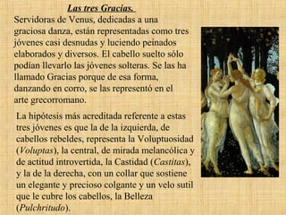 Las tres Gracias.
Servidoras de Venus, dedicadas a una
graciosa danza, están representadas como tres
jóvenes casi desnudas y luciendo peinados
elaborados y diversos. El cabello suelto sólo
podían llevarlo las jóvenes solteras. Se las ha
llamado Gracias porque de esa forma,
danzando en corro, se las representó en el
arte grecorromano.
La hipótesis más acreditada referente a estas
tres jóvenes es que la de la izquierda, de
cabellos rebeldes, representa la Voluptuosidad
(Voluptas), la central, de mirada melancólica y
de actitud introvertida, la Castidad (Castitas),
y la de la derecha, con un collar que sostiene
un elegante y precioso colgante y un velo sutil
que le cubre los cabellos, la Belleza
(Pulchritudo).
 
