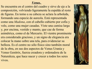 Venus.
Se encuentra en el centro del cuadro y sirve de eje a la
composición, volviendo ligeramente la espalda al resto
de figuras. En torno a su cabeza se aclara la arboleda,
formando una especie de aureola. Está representada
como una Madona, con el cabello cubierto por cofia y
velo, como una mujer casadas. Viste una camisa larga
y, por encima, vestido y manto, que cae de forma
asimétrica, como el de Mercurio. El vientre prominente
era considerado gracioso, y un signo de elegancia era
colocar la mano sobre una tela, para evidenciar su
belleza. Es el centro no sólo físico sino también moral
de la obra, en sus dos aspectos de Venus Urania y
Venus Genitrix, fuerza creadora y ordenadora de la
Naturaleza, que hace nacer y crecer a todos los seres
vivos.
 