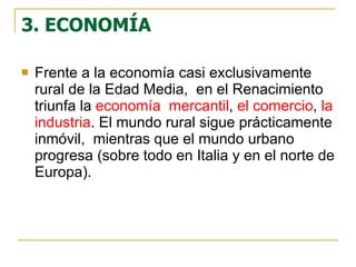3. ECONOMÍA Frente a la economía casi exclusivamente rural de la Edad Media,  en el Renacimiento triunfa la  economía  mercantil ,  el comercio ,  la industria . El mundo rural sigue prácticamente inmóvil,  mientras que el mundo urbano progresa (sobre todo en Italia y en el norte de Europa).  