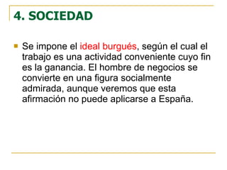4. SOCIEDAD Se impone el  ideal burgués , según el cual el trabajo es una actividad conveniente cuyo fin es la ganancia. El hombre de negocios se convierte en una figura socialmente admirada, aunque veremos que esta afirmación no puede aplicarse a España.  