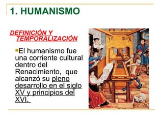1. HUMANISMO DEFINICIÓN Y TEMPORALIZACIÓN El humanismo fue una corriente cultural dentro del Renacimiento,  que alcanzó su  pleno desarrollo en el siglo XV y principios del XVI.  