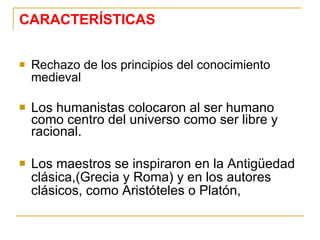 CARACTERÍSTICAS Rechazo de los principios del conocimiento medieval Los humanistas colocaron al ser humano como centro del universo como ser libre y racional. Los maestros se inspiraron en la Antigüedad clásica,(Grecia y Roma) y en los autores clásicos, como Aristóteles o Platón, 