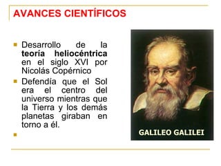 AVANCES CIENTÍFICOS Desarrollo de la  teoría heliocéntrica  en el siglo XVI por Nicolás Copérnico  Defendía que el Sol era el centro del universo mientras que la Tierra y los demás planetas giraban en torno a él. GALILEO GALILEI 