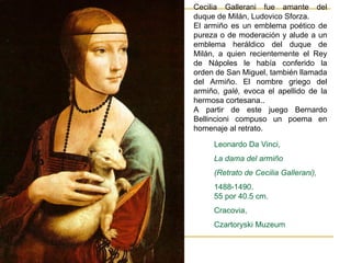 Cecilia Gallerani fue amante del duque de Milán, Ludovico Sforza.  El armiño es un emblema poético de pureza o de moderación y alude a un emblema heráldico del duque de Milán, a quien recientemente el Rey de Nápoles le había conferido la orden de San Miguel, también llamada del Armiño. El nombre griego del armiño,  galè,  evoca el apellido de la hermosa cortesana.. A partir de este juego  Bernardo Bellincioni compuso un poema en homenaje al retrato.   Leonardo Da Vinci,  La dama del armiño  (Retrato de Cecilia Gallerani),  1488-1490. 55 por 40.5 cm. Cracovia,  Czartoryski Muzeum 
