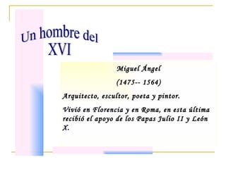 Miguel Ángel (1475-- 1564) Arquitecto, escultor, poeta y pintor. Vivió en Florencia y en Roma, en esta última recibió el apoyo de los Papas Julio II y León X. Un hombre del  XVI 
