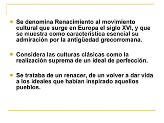 Se denomina Renacimiento al movimiento cultural que surge en Europa el siglo XVI, y que se muestra como característica esencial su admiración por la antigüedad grecorromana.  Considera las culturas clásicas como la realización suprema de un ideal de perfección.  Se trataba de un renacer, de un volver a dar vida a los ideales que habían inspirado aquellos pueblos. 