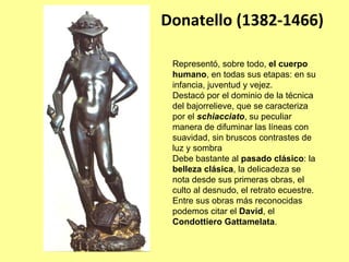 Donatello (1382‐1466)

 Representó, sobre todo, el cuerpo
 humano, en todas sus etapas: en su
 infancia, juventud y vejez.
 Destacó por el dominio de la técnica
 del bajorrelieve, que se caracteriza
 por el schiacciato, su peculiar
 manera de difuminar las líneas con
 suavidad, sin bruscos contrastes de
 luz y sombra
 Debe bastante al pasado clásico: la
 belleza clásica, la delicadeza se
 nota desde sus primeras obras, el
 culto al desnudo, el retrato ecuestre.
 Entre sus obras más reconocidas
 podemos citar el David, el
 Condottiero Gattamelata.
 