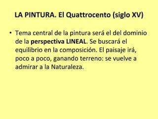 LA PINTURA. El Quattrocento (siglo XV) 

• Tema central de la pintura será el del dominio 
  de la perspectiva LINEAL. Se buscará el 
  equilibrio en la composición. El paisaje irá, 
  poco a poco, ganando terreno: se vuelve a 
  admirar a la Naturaleza.
 