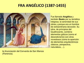 FRA ANGÉLICO (1387‐1455)

                                            Fue llamado Angélico y
                                            también Beato por su temática
                                            religiosa, la serenidad de sus
                                            obras y porque era un hombre
                                            de extraordinaria devoción. Su
                                            obra, de principios del
                                            Quattrocento, combina
                                            elementos góticos (como el
                                            decorativismo) con otros
                                            novedosos (como la aparición
                                            de elementos arquitectónicos
                                            clásicos, perspectiva,
                                            naturaleza,…).
la Anunciación del Convento de San Marcos
(Florencia).
 