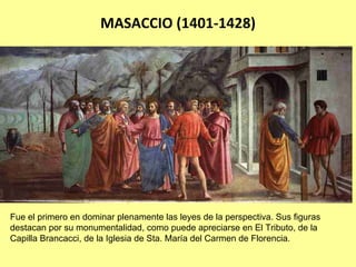 MASACCIO (1401‐1428)




Fue el primero en dominar plenamente las leyes de la perspectiva. Sus figuras
destacan por su monumentalidad, como puede apreciarse en El Tributo, de la
Capilla Brancacci, de la Iglesia de Sta. María del Carmen de Florencia.
 