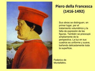 Piero della Francesca 
     (1416‐1492)

     Sus obras se distinguen, en
     primer lugar, por el
     tratamiento volumétrico y la
     falta de expresión de las
     figuras. También se preocupó
     ampliamente de la
     perspectiva. La luz en sus
     cuadros es uniforme y suave,
     bañando delicadamente toda
     la superficie.



Federico de
Montefeltro.
 