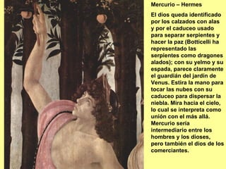 Mercurio – Hermes
El dios queda identificado
por los calzados con alas
y por el caduceo usado
para separar serpientes y
hacer la paz (Botticelli ha
representado las
serpientes como dragones
alados); con su yelmo y su
espada, parece claramente
el guardián del jardín de
Venus. Estira la mano para
tocar las nubes con su
caduceo para dispersar la
niebla. Mira hacia el cielo,
lo cual se interpreta como
unión con el más allá.
Mercurio sería
intermediario entre los
hombres y los dioses,
pero también el dios de los
comerciantes.
 