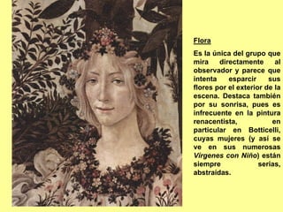 Flora
Es la única del grupo que
mira    directamente      al
observador y parece que
intenta    esparcir     sus
flores por el exterior de la
escena. Destaca también
por su sonrisa, pues es
infrecuente en la pintura
renacentista,            en
particular en Botticelli,
cuyas mujeres (y así se
ve en sus numerosas
Vírgenes con Niño) están
siempre              serias,
abstraídas.
 