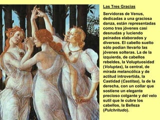 Las Tres Gracias
Servidoras de Venus,
dedicadas a una graciosa
danza, están representadas
como tres jóvenes casi
desnudas y luciendo
peinados elaborados y
diversos. El cabello suelto
sólo podían llevarlo las
jóvenes solteras. La de la
izquierda, de cabellos
rebeldes, la Voluptuosidad
(Voluptas), la central, de
mirada melancólica y de
actitud introvertida, la
Castidad (Castitas), la de la
derecha, con un collar que
sostiene un elegante
precioso colgante y del velo
sutil que le cubre los
cabellos, la Belleza
(Pulchritudo).
 