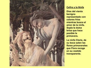 Cefiro y la Ninfa
Dios del viento
benigno
representado con
colores fríos
mientras busca el
amor de la ninfa.
Sopla la dulce
brisa que hace
posible la
primavera.
La ninfa Cloris, de
su boca salen las
flores primaverales
que Flora recoge
en su vestido
transparente.
 