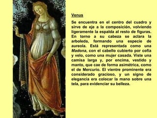 Venus
Se encuentra en el centro del cuadro y
sirve de eje a la composición, volviendo
ligeramente la espalda al resto de figuras.
En torno a su cabeza se aclara la
arboleda, formando una especie de
aureola. Está representada como una
Madona, con el cabello cubierto por cofia
y velo, como una mujer casada. Viste una
camisa larga y, por encima, vestido y
manto, que cae de forma asimétrica, como
el de Mercurio. El vientre prominente era
considerado gracioso, y un signo de
elegancia era colocar la mano sobre una
tela, para evidenciar su belleza.
 