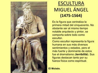 ESCULTURA
    MIGUEL ÁNGEL 
         (1475‐1564)
   Es la figura que centraliza la
   primera mitad del cinquecento. No
   obstante ser al mismo tiempo
   notable arquitecto y pintor, se
   comporta sobre todo como
   escultor.
   Como escultor representa la figura
   humana en sus más diversos
   sentimientos y estados, pero el
   más fuerte y dominante de estos
   fue el dramatismo (terribilitá). Sus
   figuras destacan tanto por su
   fuerza física como espiritual.

El Moisés.
 