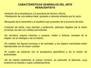 CARACTERÍSTICAS GENERALES DEL ARTE
                       RENACENTISTA

-Imitación de la arquitectura y la escultura de Grecia y Roma.
- Realización de una belleza ideal, ajustada a cánones dictados por la razón.

-Búsqueda de la serenidad y el equilibrio que proceden de la armonía del todo.

-Creación de obras, cuya claridad y perfección, atributos exigidos por la razón
universal, les dan una validez permanente.

-Es narrativa: expone historias y sucesos, reales o ficticios, sacados de la
religión, de la mitología o de la historia.

-Es realista: las figuras humanas o de animales, y los objetos inanimados están
reproducidos con el mayor cuidado.

-El cuadro se presenta con la perspectiva geométrica y da la ilusión de
profundidad.

-Se da interés preferente al cuerpo humano, en particular al desnudo, cuya
anatomía se estudia y copia cuidadosamente.
 