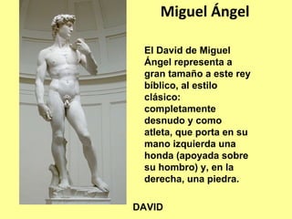 Miguel Ángel

 El David de Miguel
 Ángel representa a
 gran tamaño a este rey
 bíblico, al estilo
 clásico:
 completamente
 desnudo y como
 atleta, que porta en su
 mano izquierda una
 honda (apoyada sobre
 su hombro) y, en la
 derecha, una piedra.

DAVID
 