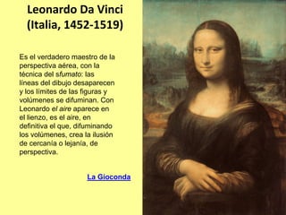 Leonardo Da Vinci
  (Italia, 1452‐1519)

Es el verdadero maestro de la
perspectiva aérea, con la
técnica del sfumato: las
líneas del dibujo desaparecen
y los límites de las figuras y
volúmenes se difuminan. Con
Leonardo el aire aparece en
el lienzo, es el aire, en
definitiva el que, difuminando
los volúmenes, crea la ilusión
de cercanía o lejanía, de
perspectiva.


                     La Gioconda
 