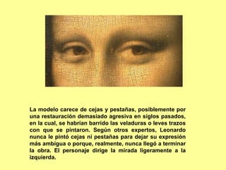 La modelo carece de cejas y pestañas, posiblemente por
una restauración demasiado agresiva en siglos pasados,
en la cual, se habrían barrido las veladuras o leves trazos
con que se pintaron. Según otros expertos, Leonardo
nunca le pintó cejas ni pestañas para dejar su expresión
más ambigua o porque, realmente, nunca llegó a terminar
la obra. El personaje dirige la mirada ligeramente a la
izquierda.
 