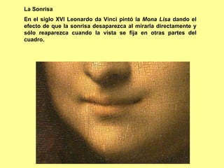 La Sonrisa
En el siglo XVI Leonardo da Vinci pintó la Mona Lisa dando el
efecto de que la sonrisa desaparezca al mirarla directamente y
sólo reaparezca cuando la vista se fija en otras partes del
cuadro.
 